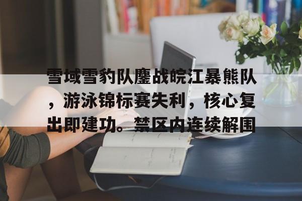 九游娱乐APP-雪域雪豹队鏖战皖江暴熊队，游泳锦标赛失利，核心复出即建功。禁区内连续解围的简单介绍