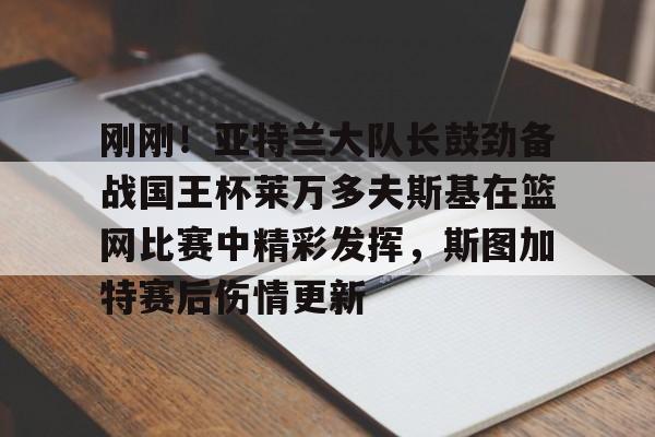九游体育下载-刚刚！亚特兰大队长鼓劲备战国王杯莱万多夫斯基在篮网比赛中精彩发挥，斯图加特赛后伤情更新的简单介绍